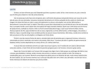 179
LEITE
O leite é um bom alimento para nós? Depende qual leite e quando é usado. Se for o leite humano sim, pois o leite de
vaca foi feito para o bezerro e nós não somos bezerros.
Isto me preocupa muito hoje como terapeuta, pois o sofrimento das pessoas está grande demais, por causa do uso do
leite de vaca e de seus derivados. Isso posso comprovar diariamente em minhas avaliações de bio-saúde em clientes que
chegam com dores horríveis em todo o corpo, principalmente na coluna e articulações, com artrites deformantes e
desconhecem a causa disso tudo. Eu explico. Duas são as causas disso relacionadas ao uso do leite de vaca e de seus derivados.
Pois o carrapato morde a vaca e deixa nela uma espécie de fungo chamado rickettsia. Quem usar o leite dessa vaca em forma
de queijo branco, coalhada ou mesmo o leite cru ficará contaminado desse fungo, o qual causa fortíssima febre interna,
diversas espécies de tifo, capaz de deformar até os ossos, originando as artrites deformantes, as fibromialgias, a brucelose, a
febre Q, o lúpus, e quando atinge nosso cerebelo paralisa aos poucos nossos movimentos. Além disso, o ácido úrico contido no
leite aos poucos se fixa nas articulações e as desgasta com fortes dores.
O leite é uma das maiores fontes de catarro, atraindo toda sorte de parasitas para o organismo humano, inclusive os
relacionados ao câncer sobretudo o de mama e de próstata. Além disso: “a proteína de leite é o gatilho do aparecimento de
Diabetes melitus insulino dependente em criança afirma o Dr. Sidney Federman.
A vaca já não está recebendo somente sua ração natural que é grama, mas é tratada até com esterco (denominado
cama) dos aviários, a maior fonte de transmissão de parasitas perigosos para o ser humano, inclusive a gripe aviária.
Depois dos 3 anos de idade o ser humano não consegue mais digerir bem o leite porque seu estômago não fabrica mais
a lactase, para desdobrar a lactose, sendo a lactase uma enzima e a lactose o açúcar contido no leite. Daí começa as
complicações para o ser humano. Nenhum animal depois de adulto procura se alimentar de leite, muito menos ainda de leite
de outra espécie. Só o ser humano inventou isso e acha que não pode viver sem o leite e seus derivados. Isso tem por trás os
fortes interesses da indústria de laticínios que precisa vender.
Licenciado para Marcos Vinicius Ribeiro - 33546753810 - Protegido por Eduzz.com
 