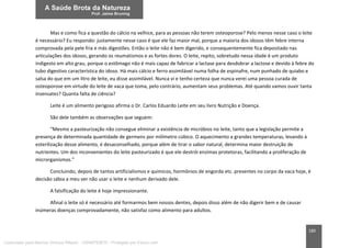 180
Mas e como fica a questão do cálcio na velhice, para as pessoas não terem osteoporose? Pelo menos nesse caso o leite
é necessário? Eu respondo: justamente nesse caso é que ele faz maior mal, porque a maioria dos idosos têm febre interna
comprovada pela pele fria e más digestões. Então o leite não é bem digerido, e consequentemente fica depositado nas
articulações dos idosos, gerando os reumatismos e as fortes dores. O leite, repito, sobretudo nessa idade é um produto
indigesto em alto grau, porque o estômago não é mais capaz de fabricar a lactase para desdobrar a lactose e devido à febre do
tubo digestivo característica do idoso. Há mais cálcio e ferro assimilável numa folha de espinafre, num punhado de quiabo e
salsa do que em um litro de leite, eu disse assimilável. Nunca vi e tenho certeza que nunca verei uma pessoa curada de
osteoporose em virtude do leite de vaca que toma, pelo contrário, aumentam seus problemas. Até quando vamos ouvir tanta
insensatez? Quanta falta de ciência?
Leite é um alimento perigoso afirma o Dr. Carlos Eduardo Leite em seu livro Nutrição e Doença.
São dele também as observações que seguem:
“Mesmo a pasteurização não consegue eliminar a existência de micróbios no leite, tanto que a legislação permite a
presença de determinada quantidade de germens por milímetro cúbico. O aquecimento a grandes temperaturas, levando à
esterilização desse alimento, é desaconselhado, porque além de tirar o sabor natural, determina maior destruição de
nutrientes. Um dos inconvenientes do leite pasteurizado é que ele destrói enzimas protetoras, facilitando a proliferação de
microrganismos.”
Concluindo, depois de tantos artificialismos e químicos, hormônios de engorda etc. presentes no corpo da vaca hoje, é
decisão sábia a meu ver não usar o leite e nenhum derivado dele.
A falsificação do leite é hoje impressionante.
Afinal o leite só é necessário até formarmos bem nossos dentes, depois disso além de não digerir bem e de causar
inúmeras doenças comprovadamente, não satisfaz como alimento para adultos.
Licenciado para Marcos Vinicius Ribeiro - 33546753810 - Protegido por Eduzz.com
 