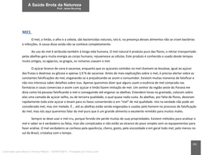 181
MEL
O mel, o limão, o alho e a cebola, são bactericidas naturais, isto é, na presença desses alimentos não se criam bactérias
e infecções. A causa disso ainda não se conhece completamente.
Ao uso do mel é atribuída também à longa vida humana. O mel natural é produto puro das flores, o néctar transportado
pelas abelhas gera muita energia ao corpo humano, rejuvenesce as células. Este produto é conhecido e usado desde tempos
muito antigos, os egípcios, os gregos, os romanos usavam o mel.
O açúcar branco de cana é sacarose, enquanto que os açúcares contidos no mel chamam-se levulose, igual ao açúcar
das frutas e dextrose ou glicose e apenas 1,9 % de sacarose. Antes de mais explicações sobre o mel, é preciso alertar sobre as
constantes falsificações do mel, enganando-se e prejudicando-se assim o consumidor. Existem muitas maneiras de falsificar e
não nos interessa saber detalhes sobre isso. Apenas queremos dizer que alguns usam a essência de mel comprada nas
farmácias e casas comerciais e assim com açúcar e limão fazem imitação de mel. Um senhor da região oeste do Paraná me
dizia como há pessoas falsificando o mel e conseguindo até enganar as abelhas. Estendem lonas no gramado, colocam sobre
elas uma camada de açúcar velho, ou de terceira qualidade, o qual quase nada custa. As abelhas, por falta de flores, devoram
rapidamente todo este açúcar e levam para os favos convertendo-o em “mel” de má qualidade. Isto na verdade não pode ser
considerado mel, mas sim melado. É... até as abelhas estão sendo enganadas e usadas pelo homem no processo de falsificação
do mel; mas nós aqui queremos falar do mel puro que é um grande alimento e excelente remédio para muitos males.
Sempre se deve usar o mel cru, porque fervido ele perde muitas de suas propriedades. Existem métodos para analisar o
mel e saber se é verdadeiro ou falso, mas são complicados e não estão ao alcance do povo simples sem os equipamentos para
fazer análise. O mel verdadeiro se conhece pela aparência, cheiro, gosto, pela viscosidade e em geral todo mel, pelo menos no
sul do Brasil, cristaliza com o tempo.
Licenciado para Marcos Vinicius Ribeiro - 33546753810 - Protegido por Eduzz.com
 