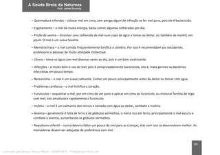 183
– Queimadura e feridas – colocar mel em cima, sem perigo algum de infecção se for mel puro, pois ele é bactericida.
– Esgotamento – o mel dá muita energia, basta comer algumas colheradas por dia.
– Prisão de ventre – dissolver uma colherada de mel num copo de água e tomar ao deitar, ou também de manhã, em
jejum. O mel é um suave laxante.
– Memória fraca – o mel comido frequentemente fortifica o cérebro. Por isso é recomendável aos estudantes,
professores e pessoas de muita atividade intelectual.
– Úlcera – toma-se água com mel diversas vezes ao dia, pois é um bom cicatrizante.
– Infecções – é muito bom o uso do mel, pois é comprovadamente bactericida, isto é, mata germes ou bactérias
infecciosas em pouco tempo.
– Nervosismo – o mel é um suave calmante. Comer um pouco principalmente antes de deitar ou tomar com água.
– Problemas cardíacos – o mel fortifica o coração.
– Furúnculos – esquentar o mel, por em cima de um pano e aplicar em cima do furúnculo, ou misturar farinha de trigo
com mel, isto amadurece rapidamente o furúnculo.
– Insônia – o mel é um calmante dos nervos e tomado com água ao deitar, combate a insônia.
– Anemia – geralmente é falta de ferro e de glóbulos vermelhos, o mel é rico em ferro, principalmente o mel escuro e
combate a anemia, aumentando os glóbulos vermelhos.
– Raquitismo infantil – nunca deveria faltar um pouco de mel para as crianças, elas com isso se desenvolvem melhor. As
mamadeiras devem ser adoçadas de preferência com mel.
Licenciado para Marcos Vinicius Ribeiro - 33546753810 - Protegido por Eduzz.com
 