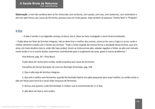 185
Observação: o mel não combina bem se for misturado com verduras, com queijo, com ovo, com azeitonas, com amendoim e
até com pão fresco, por causa do fermento, provoca azia em muita gente. Veja também as palavras “Geleia Real’ e “Própolis”.
PÃO
– O pão é amido e sua digestão começa na boca, isto é, deve ser bem mastigado e assim ficará ensalivado.
– O pão deve ser feito de farinhas integrais, não se deve tirar o melhor dos cereais, como se faz com o trigo e o arroz, onde o
melhor alimento é dado com o farelo aos animais. “Todo o ácido impede da mesma forma a atividade dessa enzima, que só é
ativa, em meio alcalino (isto é, onde não haja acidez). Assim se misturarmos pão, saladas regadas a limão, ou pão com tomate
muito ácido e cru e outros ácidos, estaremos contribuindo para o surgimento de azias, gazes e outros problemas.”
Viva Natural, pág. 24 – Elisa Biazzi
O pão deve ser muito bem cozido, senão prejudica por causa do fermento.
Conselhos de Durval Stockeler de Lima em Nutrição Orientada, pág. 109
1. Que o pão seja de farinhas integrais;
2. Que ele é melhor sem fermento; quando fermentado fazê-lo em pães pequenos para assar melhor; ou então cortar o
pão em fatias para torrá-lo e secar todo resquício de fermento.
3. Nunca usar quente o pão fermentado; é melhor usá-lo amanhecido de 2 a 3 dias
4. pão deve ser leve e sem acidez.
Licenciado para Marcos Vinicius Ribeiro - 33546753810 - Protegido por Eduzz.com
 