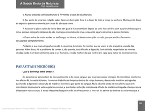 186
5. Nunca crescido com bicarbonato e fermento a base de bicarbonato.
6. Faz parte de uma boa religião saber fazer um bom pão. Esse é o dever de toda a moça ou senhora. Muita gente desce
ao sepulcro prematuramente por causa do pão que come.
7. Ao cozer o pão o calor do forno deve ser igual e é aconselhável depois de uma hora virá-lo com a parte de baixo para
cima, porque esta parte debaixo do pão muitas vezes ainda está crua, enquanto a parte de cima já parece torrada.
– Quem sofre de muita acidez no estômago, ou úlcera, só deve comer pão torrado, porque então o fermento
desaparece completamente.
Portanto o que mais atrapalha no pão é a química, bromato, fermentos que se usam e isto prejudica a saúde das
pessoas. Além disso, há o problema de comer o pão quente, isso dificulta a digestão. Sem dúvida, respeitadas as normas
citadas o pão é um bom alimento para o ser humano, e nada melhor do que fazê-lo em casa para evitar os inconvenientes.
PARASITAS E MICRÓBIOS
Qual a diferença entre ambos?
Os parasitas se aproveitam do nosso alimento e do nosso sangue, por isso são nossos inimigos. Os micróbios, conforme
nos afirma M. Lezaeta Acharan, fazem um trabalho de limpeza dentro do corpo humano, devorando matérias estragadas
auxiliando a digestão e absorção de matérias nutritivas por parte do sangue. Mais adiante ainda ele nos afirma que sem
micróbios é impossível a vida vegetal ou animal, e que toda a infecção microbiana é fruto de matéria estragada e temperatura
elevada em nosso corpo. E estas infecções desaparecerão se refrescarmos o interior do ventre do doente e cuidarmos que a
Licenciado para Marcos Vinicius Ribeiro - 33546753810 - Protegido por Eduzz.com
 