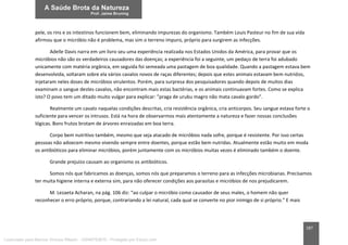 187
pele, os rins e os intestinos funcionem bem, eliminando impurezas do organismo. Também Louis Pasteur no fim de sua vida
afirmou que o micróbio não é problema, mas sim o terreno impuro, próprio para surgirem as infecções.
Adelle Davis narra em um livro seu uma experiência realizada nos Estados Unidos da América, para provar que os
micróbios não são os verdadeiros causadores das doenças; a experiência foi a seguinte, um pedaço de terra foi adubado
unicamente com matéria orgânica, em seguida foi semeada uma pastagem de boa qualidade. Quando a pastagem estava bem
desenvolvida, soltaram sobre ela vários cavalos novos de raças diferentes; depois que estes animais estavam bem nutridos,
injetaram neles doses de micróbios virulentos. Porém, para surpresa dos pesquisadores quando depois de muitos dias
examinam o sangue destes cavalos, não encontram mais estas bactérias, e os animais continuavam fortes. Como se explica
isto? O povo tem um ditado muito vulgar para explicar: ”praga de urubu magro não mata cavalo gordo”.
Realmente um cavalo naquelas condições descritas, cria resistência orgânica, cria anticorpos. Seu sangue estava forte o
suficiente para vencer os intrusos. Está na hora de observarmos mais atentamente a natureza e fazer nossas conclusões
lógicas. Bons frutos brotam de árvores enraizadas em boa terra.
Corpo bem nutritivo também, mesmo que seja atacado de micróbios nada sofre, porque é resistente. Por isso certas
pessoas não adoecem mesmo vivendo sempre entre doentes, porque estão bem nutridas. Atualmente estão muito em moda
os antibióticos para eliminar micróbios, porém juntamente com os micróbios muitas vezes é eliminado também o doente.
Grande prejuízo causam ao organismo os antibióticos.
Somos nós que fabricamos as doenças, somos nós que preparamos o terreno para as infecções microbianas. Precisamos
ter muita higiene interna e externa sim, para não oferecer condições aos parasitas e micróbios de nos prejudicarem.
M. Lezaeta Acharan, na pág. 106 diz: “ao culpar o micróbio como causador de seus males, o homem não quer
reconhecer o erro próprio, porque, contrariando a lei natural, cada qual se converte no pior inimigo de si próprio.” E mais
Licenciado para Marcos Vinicius Ribeiro - 33546753810 - Protegido por Eduzz.com
 