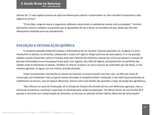 188
adiante diz: “a vida orgânica precisa da ação microbiana para subsistir e desenvolver-se. Sem micróbio é impossível a vida
vegetal ou animal.”
“O micróbio, longe de atacar o organismo, defende-o destruindo as substâncias mortas nele acumuladas”. Portanto
precisamos mesmo combater os parasitas que se aproveitam de nós e deixar os micróbios em paz, desde que não lhes
ofereçamos condições para nos prejudicarem.
POLUIÇÃO E INTOXICAÇÃO QUÍMICA
A constante poluição ambiental ameaça a sobrevivência do ser humano. Estamos poluindo o ar, as águas e a terra,
intoxicando as plantas, os alimentos, intoxicando o corpo com cigarro, drogas químicas de toda espécie. O ar nas grandes
cidades é quase irrespirável, tanta é a fumaça ácida das chaminés de indústrias, excesso de carros que poluem e excesso de
pessoas amontoadas numa área pequena que polui com esgotos, lixo, falta de higiene, principalmente nas periferias das
cidades onde se amontoam as favelas. Também no interior se polui o ar com o excesso de queimadas que são feitas, e com
venenos agrícolas. As águas, em sua maioria, já estão poluídas.
Visitei recentemente uma família no interior de Cascavel, na qual já haviam morrido o pai, um filho por causa de
intoxicação com inseticida e mais um genro estava internado no hospital também intoxicado, e isto tudo havia acontecido ao
trabalharem na lavoura, mas em épocas diferentes, mesmo assim esta família não aprendeu a lição, do perigo dos agrotóxicos.
“São milhares os casos de intoxicação, só no Estado do Paraná e Rio Grande do Sul, com defensivos agrícolas, mas os
interesses econômicos continuam superando os interesses pela saúde da população. “Em Minas Gerais, de uma família de 9
pessoas 6 morreram por contaminação de alimentos, os três que se salvaram tinham hábitos diferentes de alimentação”.
Licenciado para Marcos Vinicius Ribeiro - 33546753810 - Protegido por Eduzz.com
 