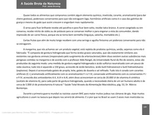 189
Quase todos os alimentos que compramos contém algum elemento químico, inseticida, corante, aromatizante (para dar
cheiro gostoso), poderosos conservantes para que não estraguem logo, hormônios artificiais como é o caso das galinhas de
granja e mesmo do gado que assim crescem e engordam mais rapidamente.
O arroz para ficar brilhante recebe até parafina e para ficar bem solto, recebe talco branco. A carne congelada ou em
conserva, recebe nitrito de sódio ou de potássio para se conservar melhor e para enganar a vista do consumidor, dando
impressão de ser carne fresca, porque ela se torna bem vermelha (linguiças, salsicha, mortadela etc.).
Certas frutas que vêm de muito longe recebem com uma seringa e agulha finíssima um poderoso conservante para não
se estragarem.
A margarina, que nós achamos ser um produto vegetal, está repleta de produtos químicos, senão, vejamos como ela é
fabricada: “É composta de gordura hidrogenada que forma ácidos graxos saturados, que são exatamente similares aos
existentes nas gorduras animais (responsáveis pelo surgimento da arteriosclerose).Além disso existem outras substâncias mais
perigosas contidas na margarina e de acordo com o professor Aldo Rangel, da Universidade Rural do Rio de Janeiro, estas são
produzidas do seguinte modo: uma medida de gordura vegetal hidrogenada e ácido sulfúrico neutralizado com um pouco de
soda cáustica; tudo isto é aquecido a 150 graus, acrescido de ácido benzóico, ácido butil-hidroxianizol e butil-hidroxitolueno
(explosivo). Depois é acrescentado galato de propila, leite, galato de duoxila e sal refinado. Tudo isto é corado com corantes
artificiais (C.I.) aromatizado artificialmente com os aromatizantes F.I e F.IV, conservado artificialmente com os conservantes P.I
e P.IV, acrescido dos antioxidantes A.V, A.VI e A.XI, além disso acrescentam-se cerca de 20.000 UI de vitamina A sintética
(acetato de vitamina A), para cada parte de gordura hidrogenada, quando a necessidade diária de um ser humano adulto é de
cerca de 5.000 UI de protovitamina A natural.” Saúde Total Através da Alimentação Macrobiótica, pág. 53, Dr. Márcio
Bontempo.
Durante a primeira guerra mundial os nazistas usaram BHC para matar muitos judeus nas câmaras de gás. Hoje muitos
agricultores o usam na lavoura que depois nos servirá de alimento. E o pior que no Brasil se usam 3 vezes mais inseticidas ou
Licenciado para Marcos Vinicius Ribeiro - 33546753810 - Protegido por Eduzz.com
 