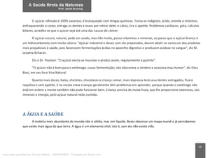19
O açúcar refinado é 100% sacarose, é branqueado com drogas químicas. Torna-se indigesto, ácido, prende o intestino,
enfraquecendo o corpo, estraga os dentes e ossos por retirar deles o cálcio, tira o apetite. Problemas cardíacos, gota, cálculos
biliares, acredita-se que o açúcar seja até uma das causas do câncer.
O açúcar escuro, natural, pode ser usado, mas não muito, possui vitaminas e minerais, ao passo que o açúcar branco é
um hidrocarboneto com muita caloria. “Açúcar industrial e doces com ele preparados, devem abolir-se como um dos produtos
mais prejudiciais à saúde, pois favorecem fermentações ácidas no aparelho digestivo e produzem acidose no sangue”, diz M.
Lezaeta Acharan.
Diz o Dr. Poulson: “O açúcar excita as mucosas e produz assim, regularmente a gastrite”.
“O açúcar não é bom para o estômago, causa fermentação, isto obscurece o cérebro e ocasiona mau humor”, diz Elisa
Biasi, em seu livro Viva Natural.
Quanto mais doces, balas, chicletes, chocolates a criança comer, mais depressa terá seus dentes estragados, ficará
raquítica e sem apetite. E na escola estas crianças geralmente têm problemas em aprender, porque quando o estômago não
está em ordem a mente também não pode funcionar bem. Criança precisa de muita fruta, que lhe proporcione vitaminas, sais
minerais e energia, pelo açúcar natural nelas contido.
A ÁGUA E A SAÚDE
A matéria mais abundante do mundo não é sólida, mas sim líquida. Basta observar um mapa mundi e já percebemos
que existe mais água do que terra. A água é um elemento vital, isto é, sem ela não existe vida.
Licenciado para Marcos Vinicius Ribeiro - 33546753810 - Protegido por Eduzz.com
 