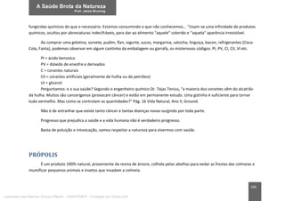 190
fungicidas químicos do que o necessário. Estamos consumindo o que não conhecemos... “Usam-se uma infinidade de produtos
químicos, ocultos por abreviaturas indecifráveis, para dar ao alimento “aquele” colorido e “aquela” aparência irresistível.
Ao comprar uma gelatina, sorvete, pudim, flan, iogurte, sucos, margarina, salsicha, linguiça, bacon, refrigerantes (Coca-
Cola, Fanta), podemos observar em algum cantinho da embalagem ou garrafa, os misteriosos códigos: PI, PV, CI, CII, VI etc.
PI = ácido benzoico
PV = dióxido de enxofre e derivados
C = corantes naturais
CII = corantes artificiais (geralmente de hulha ou de petróleo)
UI = glicerol
Perguntamos: e a sua saúde? Segundo o engenheiro químico Dr. Tejas Tenius, “a maioria dos corantes vêm do alcatrão
da hulha. Muitos são cancerígenos (provocam câncer) e estão em permanente estudo. Uma gotinha é suficiente para tornar
tudo vermelho. Mas como se controlam as quantidades?” Pág. 16 Vida Natural, Ano II, Ground.
Não é de estranhar que existe tanto câncer e tantas doenças novas surgindo por toda parte.
Progresso que prejudica a saúde e a vida humana não é verdadeiro progresso.
Basta de poluição e intoxicação, vamos respeitar a natureza para vivermos com saúde.
PRÓPOLIS
É um produto 100% natural, proveniente da resina de árvore, colhida pelas abelhas para vedar as frestas das colmeias e
mumificar pequenos animais e insetos que invadam a colmeia.
Licenciado para Marcos Vinicius Ribeiro - 33546753810 - Protegido por Eduzz.com
 