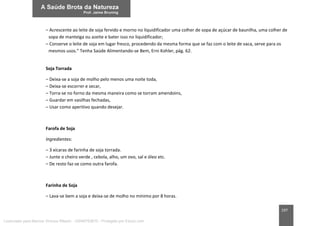 197
– Acrescente ao leite de soja fervido e morno no liquidificador uma colher de sopa de açúcar de baunilha, uma colher de
sopa de manteiga ou azeite e bater isso no liquidificador;
– Conserve o leite de soja em lugar fresco, procedendo da mesma forma que se faz com o leite de vaca, serve para os
mesmos usos.” Tenha Saúde Alimentando-se Bem, Erni Kohler, pág. 62.
Soja Torrada
– Deixa-se a soja de molho pelo menos uma noite toda,
– Deixa-se escorrer e secar,
– Torra-se no forno da mesma maneira como se torram amendoins,
– Guardar em vasilhas fechadas,
– Usar como aperitivo quando desejar.
Farofa de Soja
Ingredientes:
– 3 xícaras de farinha de soja torrada.
– Junte o cheiro verde , cebola, alho, um ovo, sal e óleo etc.
– De resto faz-se como outra farofa.
Farinha de Soja
– Lava-se bem a soja e deixa-se de molho no mínimo por 8 horas.
Licenciado para Marcos Vinicius Ribeiro - 33546753810 - Protegido por Eduzz.com
 