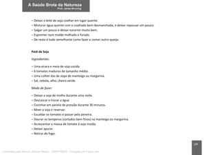199
– Deixar o leite de soja coalhar em lugar quente.
– Misturar água quente com a coalhada bem desmanchada, e deixar repousar um pouco.
– Salgar um pouco e deixar escorrer muito bem.
– Espremer num molde molhado e furado.
– De resto é tudo semelhante como fazer e comer outro queijo.
Patê de Soja
Ingredientes:
– Uma xícara e meia de soja cozida.
– 6 tomates maduros de tamanho médio.
– Uma colher das de sopa de manteiga ou margarina.
– Sal, cebola, alho, cheiro verde.
Modo de fazer:
– Deixar a soja de molho durante uma noite.
– Descascar e trocar a água.
– Cozinhar em panela de pressão durante 30 minutos.
– Moer a soja e reservar.
– Escaldar os tomates e passar pela peneira.
– Dourar os temperos (cortados bem finos) na manteiga ou margarina.
– Acrescentar a massa de tomate à soja moída.
– Deixar apurar.
– Retirar do fogo.
Licenciado para Marcos Vinicius Ribeiro - 33546753810 - Protegido por Eduzz.com
 