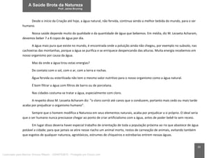 20
Desde o início da Criação até hoje, a água natural, não fervida, continua sendo a melhor bebida do mundo, para o ser
humano.
Nossa saúde depende muito da qualidade e da quantidade de água que bebemos. Em média, diz M. Lezaeta Acharam,
devemos beber 7 a 8 copos de água por dia.
A água mais pura que existe no mundo, é encontrada onde a poluição ainda não chegou, por exemplo no subsolo, nas
cachoeiras das montanhas, porque a água se purifica e se enriquece despencando das alturas. Muita energia recebemos em
nosso organismo por causa da água.
Mas da onde a água tirou estas energias?
Do contato com o sol, com o ar, com a terra e rochas.
Água fervida ou esterilizada não tem o mesmo valor nutritivo para o nosso organismo como a água natural.
É bom filtrar a água com filtros de barro ou de porcelana.
Nas cidades costuma-se tratar a água, especialmente com cloro.
A respeito disso M. Lezaeta Acharam diz: “o cloro corrói até canos que o conduzem, portanto mais cedo ou mais tarde
acaba por prejudicar o organismo humano”.
Sempre que o homem modifica a Natureza em seus elementos naturais, acaba por prejudicar a si próprio. O ideal seria
que o ser humano nunca precisasse chegar ao ponto de criar artificialismo com a água, antes de poder bebê-la sem receio.
Em lugar disso deveria haver especial trabalho de orientação de toda a população próxima ao rio que abastece de água
potável a cidade; para que jamais se atire nesse riacho um animal morto, restos de carneação de animais, evitando também
que esgotos de qualquer natureza, agrotóxicos, estrumes de chiqueiros e estrebarias entrem nessas águas.
Licenciado para Marcos Vinicius Ribeiro - 33546753810 - Protegido por Eduzz.com
 