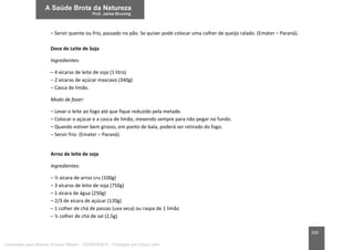 200
– Servir quente ou frio, passado no pão. Se quiser pode colocar uma colher de queijo ralado. (Emater – Paraná).
Doce de Leite de Soja
Ingredientes:
– 4 xícaras de leite de soja (1 litro)
– 2 xícaras de açúcar mascavo (340g)
– Casca de limão.
Modo de fazer:
– Levar o leite ao fogo até que fique reduzido pela metade.
– Colocar o açúcar e a casca de limão, mexendo sempre para não pegar no fundo.
– Quando estiver bem grosso, em ponto de bala, poderá ser retirado do fogo.
– Servir frio. (Emater – Paraná).
Arroz de leite de soja
Ingredientes:
– ½ xícara de arroz cru (100g)
– 3 xícaras de leite de soja (750g)
– 1 xícara de água (250g)
– 2/3 de xícara de açúcar (120g)
– 1 colher de chá de passas (uva seca) ou raspa de 1 limão
– ½ colher de chá de sal (2,5g)
Licenciado para Marcos Vinicius Ribeiro - 33546753810 - Protegido por Eduzz.com
 