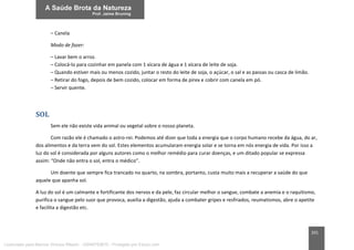 201
– Canela
Modo de fazer:
– Lavar bem o arroz.
– Colocá-lo para cozinhar em panela com 1 xícara de água e 1 xícara de leite de soja.
– Quando estiver mais ou menos cozido, juntar o resto do leite de soja, o açúcar, o sal e as passas ou casca de limão.
– Retirar do fogo, depois de bem cozido, colocar em forma de pirex e cobrir com canela em pó.
– Servir quente.
SOL
Sem ele não existe vida animal ou vegetal sobre o nosso planeta.
Com razão ele é chamado o astro-rei. Podemos até dizer que toda a energia que o corpo humano recebe da água, do ar,
dos alimentos e da terra vem do sol. Estes elementos acumularam energia solar e se torna em nós energia de vida. Por isso a
luz do sol é considerada por alguns autores como o melhor remédio para curar doenças, e um ditado popular se expressa
assim: “Onde não entra o sol, entra o médico”.
Um doente que sempre fica trancado no quarto, na sombra, portanto, custa muito mais a recuperar a saúde do que
aquele que apanha sol.
A luz do sol é um calmante e fortificante dos nervos e da pele, faz circular melhor o sangue, combate a anemia e o raquitismo,
purifica o sangue pelo suor que provoca, auxilia a digestão, ajuda a combater gripes e resfriados, reumatismos, abre o apetite
e facilita a digestão etc.
Licenciado para Marcos Vinicius Ribeiro - 33546753810 - Protegido por Eduzz.com
 