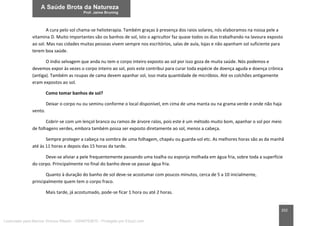 202
A cura pelo sol chama-se helioterapia. Também graças à presença dos raios solares, nós elaboramos na nossa pele a
vitamina D. Muito importantes são os banhos de sol, isto o agricultor faz quase todos os dias trabalhando na lavoura exposto
ao sol. Mas nas cidades muitas pessoas vivem sempre nos escritórios, salas de aula, lojas e não apanham sol suficiente para
terem boa saúde.
O índio selvagem que anda nu tem o corpo inteiro exposto ao sol por isso goza de muita saúde. Nós podemos e
devemos expor às vezes o corpo inteiro ao sol, pois este contribui para curar toda espécie de doença aguda e doença crônica
(antiga). Também as roupas de cama devem apanhar sol, isso mata quantidade de micróbios. Até os colchões antigamente
eram expostos ao sol.
Como tomar banhos de sol?
Deixar o corpo nu ou seminu conforme o local disponível, em cima de uma manta ou na grama verde e onde não haja
vento.
Cobrir-se com um lençol branco ou ramos de árvore ralos, pois este é um método muito bom, apanhar o sol por meio
de folhagens verdes, embora também possa ser exposto diretamente ao sol, menos a cabeça.
Sempre proteger a cabeça na sombra de uma folhagem, chapéu ou guarda-sol etc. As melhores horas são as da manhã
até às 11 horas e depois das 15 horas da tarde.
Deve-se aliviar a pele frequentemente passando uma toalha ou esponja molhada em água fria, sobre toda a superfície
do corpo. Principalmente no final do banho deve-se passar água fria.
Quanto à duração do banho de sol deve-se acostumar com poucos minutos, cerca de 5 a 10 inicialmente,
principalmente quem tem o corpo fraco.
Mais tarde, já acostumado, pode-se ficar 1 hora ou até 2 horas.
Licenciado para Marcos Vinicius Ribeiro - 33546753810 - Protegido por Eduzz.com
 