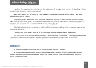 203
Importante é conseguir suar com estes banhos. Algumas pessoas não conseguem suar e sentem dor de cabeça ou ficam
cansadas, então não devem insistir no banho de sol.
Quem nunca apanha sol e de repente vai a uma praia e fica muitas horas exposto ao sol, isto queima a pele, pode
provocar insolação e até a morte.
“As partes ou órgãos afetados por dores, congestões, inflamações, tumores ou úlceras, convém cobri-los com argila,
folhas verdes ou lenço úmido, porque atuando o sol diretamente nesses processos inflamatórios, aumenta a congestão e a
febre local, com prejuízo da cura ou normalidade”. M. Lezaeta Acharan, pág. 158.
O banho de sol pode também ser parcial em vez de total, isto é, quando se expõe ao sol só um braço, só as pernas que
estão com problema etc.
É melhor e mais eficaz tomar o banho de sol ao ar livre e não dentro de um apartamento, por exemplo.
Para que o banho de sol faça bom efeito é preciso que a digestão também funcione bem. E justamente o banho de sol e
o repouso são poderosos auxiliares da boa digestão. Aprendamos então a tomar sol se quisermos ter boa saúde.
TEMPEROS
Os alimentos naturais já estão temperados na medida certa, são cheirosos e gostosos.
De tanto estragarmos nosso paladar (gosto) e olfato com excitantes e produtos artificiais como o cigarro, o álcool,
produtos cadavéricos, nosso corpo já está a pedir sempre mais sabores artificiais, estimulantes e excitantes. Por isso se
procura tanto tempero forte.
Licenciado para Marcos Vinicius Ribeiro - 33546753810 - Protegido por Eduzz.com
 