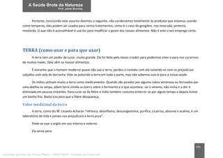 205
Portanto, concluindo este assunto dizemos o seguinte, não condenamos totalmente os produtos que estamos usando
como temperos, eles podem ser usados para certos tratamentos, como é o caso do gengibre, noz-moscada, pimenta,
mostarda. O que não é aconselhável é usá-los para modificar o gosto dos nossos alimentos. Não é este o seu emprego certo.
TERRA (como usar e para que usar)
A terra tem um poder de curar, muito grande. Ela foi feita pelo nosso criador para podermos viver e para nos curarmos
de muitos males. Dela vêm os nossos alimentos.
É estranho que o homem moderno quase não use a terra, perdeu o contato com ela isolando-se com os prejudiciais
calçados com sola de borracha. Vive-se poluindo a terra em toda a parte, mas não sabemos usá-la para a nossa saúde.
Os índios utilizam muito a terra como medicamento. Quando são picados por alguma cobra venenosa ou ferroados por
uma abelha ou vespa, põem terra úmida ou barro sobre o ferimento e o que acontece: sai o veneno, não incha e a dor é
eliminada em poucos instantes. Para curar-se da febre o índio também costuma enterrar-se por algum tempo e depois tomar
um banho frio. Basta isso para que a febre desapareça.
Valor medicinal da terra
A terra, como diz M. Lezaeta Acharan “refresca, desinflama, descongestiona, purifica, cicatriza, absorve e acalma, é um
laboratório de vida e jamais nos prejudicará a terra pura”.
Pode-se usar a argila em uso interno e externo.
Ela serve para:
Licenciado para Marcos Vinicius Ribeiro - 33546753810 - Protegido por Eduzz.com
 