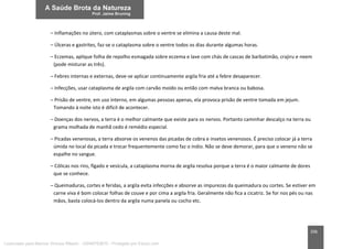 206
– Inflamações no útero, com cataplasmas sobre o ventre se elimina a causa deste mal.
– Úlceras e gastrites, faz-se o cataplasma sobre o ventre todos os dias durante algumas horas.
– Eczemas, aplique folha de repolho esmagada sobre eczema e lave com chás de cascas de barbatimão, crajiru e neem
(pode misturar as três).
– Febres internas e externas, deve-se aplicar continuamente argila fria até a febre desaparecer.
– Infecções, usar cataplasma de argila com carvão moído ou então com malva branca ou babosa.
– Prisão de ventre, em uso interno, em algumas pessoas apenas, ela provoca prisão de ventre tomada em jejum.
Tomando à noite isto é difícil de acontecer.
– Doenças dos nervos, a terra é o melhor calmante que existe para os nervos. Portanto caminhar descalço na terra ou
grama molhada de manhã cedo é remédio especial.
– Picadas venenosas, a terra absorve os venenos das picadas de cobra e insetos venenosos. É preciso colocar já a terra
úmida no local da picada e trocar frequentemente como faz o índio. Não se deve demorar, para que o veneno não se
espalhe no sangue.
– Cólicas nos rins, fígado e vesícula, a cataplasma morna de argila resolva porque a terra é o maior calmante de dores
que se conhece.
– Queimaduras, cortes e feridas, a argila evita infecções e absorve as impurezas da queimadura ou cortes. Se estiver em
carne viva é bom colocar folhas de couve e por cima a argila fria. Geralmente não fica a cicatriz. Se for nos pés ou nas
mãos, basta colocá-los dentro da argila numa panela ou cocho etc.
Licenciado para Marcos Vinicius Ribeiro - 33546753810 - Protegido por Eduzz.com
 