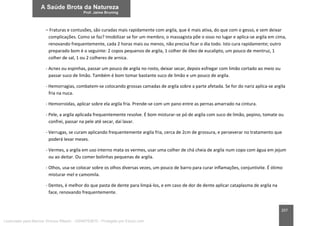 207
– Fraturas e contusões, são curadas mais rapidamente com argila, que é mais ativa, do que com o gesso, e sem deixar
complicações. Como se faz? Imobilizar se for um membro, o massagista põe o osso no lugar e aplica-se argila em cima,
renovando frequentemente, cada 2 horas mais ou menos, não precisa ficar o dia todo. Isto cura rapidamente; outro
preparado bom é o seguinte: 2 copos pequenos de argila, 1 colher de óleo de eucalipto, um pouco de mentruz, 1
colher de sal, 1 ou 2 colheres de arnica.
- Acnes ou espinhas, passar um pouco de argila no rosto, deixar secar, depois esfregar com limão cortado ao meio ou
passar suco de limão. Também é bom tomar bastante suco de limão e um pouco de argila.
- Hemorragias, combatem-se colocando grossas camadas de argila sobre a parte afetada. Se for do nariz aplica-se argila
fria na nuca.
- Hemorroidas, aplicar sobre ela argila fria. Prende-se com um pano entre as pernas amarrado na cintura.
- Pele, a argila aplicada frequentemente resolve. É bom misturar-se pó de argila com suco de limão, pepino, tomate ou
confrei, passar na pele até secar, daí lavar.
- Verrugas, se curam aplicando frequentemente argila fria, cerca de 2cm de grossura, e perseverar no tratamento que
poderá levar meses.
- Vermes, a argila em uso interno mata os vermes, usar uma colher de chá cheia de argila num copo com água em jejum
ou ao deitar. Ou comer bolinhas pequenas de argila.
- Olhos, usa-se colocar sobre os olhos diversas vezes, um pouco de barro para curar inflamações, conjuntivite. É ótimo
misturar mel e camomila.
- Dentes, é melhor do que pasta de dente para limpá-los, e em caso de dor de dente aplicar cataplasma de argila na
face, renovando frequentemente.
Licenciado para Marcos Vinicius Ribeiro - 33546753810 - Protegido por Eduzz.com
 