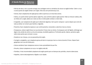 208
– Hérnias de disco, isto é, quando estraga uma cartilagem entre as vértebras da coluna na região lombar. Cobrir a nuca
e outras partes da região lombar com argila. Feito isto com perseverança cura.
– Varizes, fazer cataplasmas de argila grossa sobre as pernas ou no local das varizes.
– Ciática, se a parte estiver quente aplicar argila fria, caso contrário aplicar argila quente. Pode-se misturar cebola, alho
ou limão com a argila. Aplica-se 2 vezes ao dia e à noite pode-se deixar a noite toda.
– Congestão, usar cataplasma de argila que é altamente digestiva. Sem querer comparar: o porco depois que come de
tudo vai deitar-se no barro para facilitar a digestão.
– Panarício, fazer cataplasma espessa e usar continuamente, renovando a cada hora mais ou menos.
– Enxaquecas, colocar argila fresca na nuca durante 2 horas mais ou menos. A enxaqueca vem do fígado, estômago que
digere mal, prisão de ventre ou vírus do sarampo, encefalite japônica e Trichinella spiralis. Aplicar, portanto argila
sobre estas partes para remover a causa.
– Assaduras nas crianças, cura-se passando pó de argila.
– Faringite e amigdalite, usar cataplasma grossa de barro no pescoço mais ou menos durante 2 horas. Depois fazer
gargarejos com suco de limão puro.
– Coluna vertebral, fazer cataplasma morna é mais aconselhável do que fria.
– Sinusite, colocar cataplasma na nuca e na região onde dói.
– Pulmões, é mais recomendado cataplasma de argila quente para as doenças dos pulmões, mesmo tuberculose.
– Hepatite, o barro descongestiona o fígado e cura rápido.
Licenciado para Marcos Vinicius Ribeiro - 33546753810 - Protegido por Eduzz.com
 