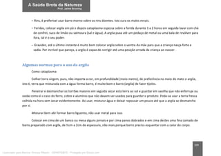 209
– Rins, é preferível usar barro morno sobre os rins doentes. Isto cura os males renais.
– Feridas, colocar argila em pó e depois cataplasma espessa sobre a ferida durante 1 a 2 horas em seguida lavar com chá
de confrei, suco de limão ou salmoura (sal e água). A argila puxa até um pedaço de metal ou uma bala de revólver para
fora, tal é o seu poder.
– Gravidez, até o último instante é muito bom colocar argila sobre o ventre da mãe para que a criança nasça forte e
sadia. Por incrível que pareça, a argila é capaz de corrigir até uma posição errada da criança ao nascer.
Algumas normas para o uso da argila
Como cataplasma:
Colher terra virgem, pura, não importa a cor, em profundidade (meio metro), de preferência no meio do mato e argila,
isto é, terra que misturada com a água forma barro, é muito bom o barro (argila) de fazer tijolos.
Peneirar e desmanchar os torrões maiores em seguida secar esta terra ao sol e guardar em vasilha que não enferruje ou
oxide como é o caso do ferro, cobre e alumínio que não devem ser usados para guardar o produto. Pode-se usar a terra fresca
colhida na hora sem secar evidentemente. Ao usar, misturar água e deixar repousar um pouco até que a argila se desmanche
por si.
Misturar bem até formar barro liguento, não usar metal para isso.
Colocar em cima de um banco ou mesa alguns jornais e por cima panos dobrados e em cima destes uma fina camada de
barro preparado com argila, de ½cm a 2cm de espessura, não mais porque barro precisa esquentar com o calor do corpo.
Licenciado para Marcos Vinicius Ribeiro - 33546753810 - Protegido por Eduzz.com
 
