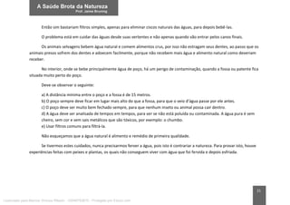 21
Então sim bastariam filtros simples, apenas para eliminar ciscos naturais das águas, para depois bebê-las.
O problema está em cuidar das águas desde suas vertentes e não apenas quando vão entrar pelos canos finais.
Os animais selvagens bebem água natural e comem alimentos crus, por isso não estragam seus dentes, ao passo que os
animais presos sofrem dos dentes e adoecem facilmente, porque não recebem mais água e alimento natural como deveriam
receber.
No interior, onde se bebe principalmente água de poço, há um perigo de contaminação, quando a fossa ou patente fica
situada muito perto do poço.
Deve-se observar o seguinte:
a) A distância mínima entre o poço e a fossa é de 15 metros.
b) O poço sempre deve ficar em lugar mais alto do que a fossa, para que o veio d’água passe por ele antes.
c) O poço deve ser muito bem fechado sempre, para que nenhum inseto ou animal possa cair dentro.
d) A água deve ser analisada de tempos em tempos, para ver se não está poluída ou contaminada. A água pura é sem
cheiro, sem cor e sem sais metálicos que são tóxicos, por exemplo: o chumbo.
e) Usar filtros comuns para filtrá-la.
Não esqueçamos que a água natural é alimento e remédio de primeira qualidade.
Se tivermos estes cuidados, nunca precisarmos ferver a água, pois isto é contrariar a natureza. Para provar isto, houve
experiências feitas com peixes e plantas, os quais não conseguem viver com água que foi fervida e depois esfriada.
Licenciado para Marcos Vinicius Ribeiro - 33546753810 - Protegido por Eduzz.com
 
