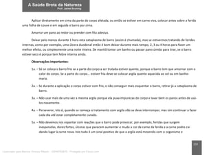 210
Aplicar diretamente em cima da parte do corpo afetada, ou então se estiver em carne viva, colocar antes sobre a ferida
uma folha de couve e em seguida o barro por cima.
Amarrar um pano ao redor ou prender com fita adesiva.
Deixar pelo menos durante 1 hora esta cataplasma de barro (assim é chamada), mas se estivermos tratando de feridas
internas, como por exemplo, uma úlcera duodenal então é bom deixar durante mais tempo, 2, 3 ou 4 horas para fazer um
melhor efeito, ou simplesmente uma noite inteira. De manhã tomar um banho ou passar pano úmido para tirar, se o barro
estiver seco é porque tem febre interna ainda.
Observações importantes:
1a. – Só se coloca o barro frio se a parte do corpo a ser tratada estiver quente, porque o barro tem que amornar com o
calor do corpo. Se a parte do corpo... estiver fria deve-se colocar argila quente aquecida ao sol ou em banho-
maria.
2a. – Se durante a aplicação o corpo estiver com frio, e não conseguir mais esquentar o barro, retirar já a cataplasma de
barro.
3a. – Não usar mais de uma vez a mesma argila porque ela puxa impurezas do corpo e lavar bem os panos antes de usá-
los novamente.
4a. – Perseverar, isto é, quando se começa o tratamento com argila não se deve interromper, mas sim continuar a fazer
cada dia até estar completamente curado.
5a. – Não devemos nos espantar com reações que o barro pode provocar, por exemplo, feridas que surgem
inesperadas, dores fortes, úlceras que parecem aumentar e muda a cor da carne da ferida e a carne podre cai
dando lugar à carne nova. Isto tudo é um sinal positivo de que a argila está mexendo com o organismo e
Licenciado para Marcos Vinicius Ribeiro - 33546753810 - Protegido por Eduzz.com
 