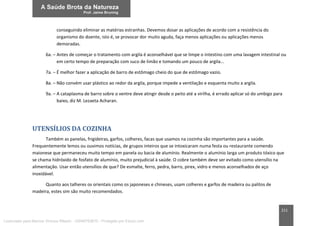 211
conseguindo eliminar as matérias estranhas. Devemos dosar as aplicações de acordo com a resistência do
organismo do doente, isto é, se provocar dor muito aguda, faça menos aplicações ou aplicações menos
demoradas.
6a. – Antes de começar o tratamento com argila é aconselhável que se limpe o intestino com uma lavagem intestinal ou
em certo tempo de preparação com suco de limão e tomando um pouco de argila...
7a. – É melhor fazer a aplicação de barro de estômago cheio do que de estômago vazio.
8a. – Não convém usar plástico ao redor da argila, porque impede a ventilação e esquenta muito a argila.
9a. – A cataplasma de barro sobre o ventre deve atingir desde o peito até a virilha, é errado aplicar só do umbigo para
baixo, diz M. Lezaeta Acharan.
UTENSÍLIOS DA COZINHA
Também as panelas, frigideiras, garfos, colheres, facas que usamos na cozinha são importantes para a saúde.
Frequentemente lemos ou ouvimos notícias, de grupos inteiros que se intoxicaram numa festa ou restaurante comendo
maionese que permaneceu muito tempo em panela ou bacia de alumínio. Realmente o alumínio larga um produto tóxico que
se chama hidróxido de fosfato de alumínio, muito prejudicial à saúde. O cobre também deve ser evitado como utensílio na
alimentação. Usar então utensílios de que? De esmalte, ferro, pedra, barro, pirex, vidro e menos aconselhados de aço
inoxidável.
Quanto aos talheres os orientais como os japoneses e chineses, usam colheres e garfos de madeira ou palitos de
madeira, estes sim são muito recomendados.
Licenciado para Marcos Vinicius Ribeiro - 33546753810 - Protegido por Eduzz.com
 