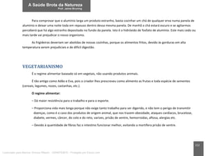 212
Para comprovar que o alumínio larga um produto estranho, basta cozinhar um chá de qualquer erva numa panela de
alumínio e deixar uma noite toda em repouso dentro dessa mesma panela. De manhã o chá estará escuro e se agitarmos
perceberá que há algo estranho depositado no fundo da panela. Isto é o hidróxido de fosfato de alumínio. Este mais cedo ou
mais tarde vai prejudicar o nosso organismo.
As frigideiras deveriam ser abolidas de nossas cozinhas, porque os alimentos fritos, devido às gorduras em alta
temperatura serem prejudiciais e de difícil digestão.
VEGETARIANISMO
É o regime alimentar baseado só em vegetais, não usando produtos animais.
É tão antigo como Adão e Eva, pois o criador lhes prescreveu como alimento as frutas e toda espécie de sementes
(cereais, legumes, nozes, castanhas, etc.).
O regime alimentar:
– Dá maior resistência para o trabalho e para o esporte.
– Proporciona vida mais longa porque não exige tanto trabalho para ser digerido, e não tem o perigo de transmitir
doenças, como é o caso dos produtos de origem animal, que nos trazem obesidade, ataques cardíacos, brucelose,
diabete, vermes, câncer, do colo e do reto, varizes, prisão de ventre, hemorroidas, aftosa, alergias etc.
– Devido à quantidade de fibras faz o intestino funcionar melhor, evitando a mortífera prisão de ventre.
Licenciado para Marcos Vinicius Ribeiro - 33546753810 - Protegido por Eduzz.com
 