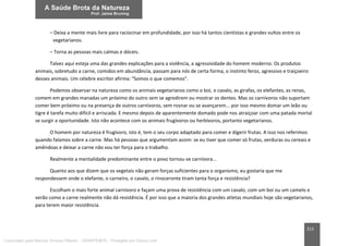 213
– Deixa a mente mais livre para raciocinar em profundidade, por isso há tantos cientistas e grandes vultos entre os
vegetarianos.
– Torna as pessoas mais calmas e dóceis.
Talvez aqui esteja uma das grandes explicações para a violência, a agressividade do homem moderno. Os produtos
animais, sobretudo a carne, comidos em abundância, passam para nós de certa forma, o instinto feroz, agressivo e traiçoeiro
desses animais. Um célebre escritor afirma: “Somos o que comemos”.
Podemos observar na natureza como os animais vegetarianos como o boi, o cavalo, as girafas, os elefantes, as renas,
comem em grandes manadas um próximo do outro sem se agredirem ou mostrar os dentes. Mas os carnívoros não suportam
comer bem próximo ou na presença de outros carnívoros, sem rosnar ou se avançarem... por isso mesmo domar um leão ou
tigre é tarefa muito difícil e arriscada. E mesmo depois de aparentemente domado pode nos atraiçoar com uma patada mortal
se surgir a oportunidade. Isto não acontece com os animais frugívoros ou herbívoros, portanto vegetarianos.
O homem por natureza é frugívoro, isto é, tem o seu corpo adaptado para comer e digerir frutas. A isso nos referimos
quando falamos sobre a carne. Mas há pessoas que argumentam assim: se eu tiver que comer só frutas, verduras ou cereais e
amêndoas e deixar a carne não vou ter força para o trabalho.
Realmente a mentalidade predominante entre o povo tornou-se carnívora...
Quanto aos que dizem que os vegetais não geram forças suficientes para o organismo, eu gostaria que me
respondessem onde o elefante, o carneiro, o cavalo, o rinoceronte tiram tanta força e resistência?
Escolham o mais forte animal carnívoro e façam uma prova de resistência com um cavalo, com um boi ou um camelo e
verão como a carne realmente não dá resistência. É por isso que a maioria dos grandes atletas mundiais hoje são vegetarianos,
para terem maior resistência.
Licenciado para Marcos Vinicius Ribeiro - 33546753810 - Protegido por Eduzz.com
 