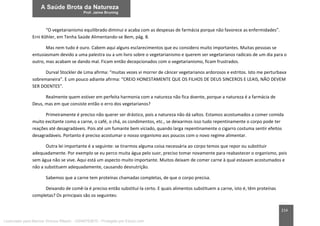 214
“O vegetarianismo equilibrado diminui e acaba com as despesas de farmácia porque não favorece as enfermidades”.
Erni Köhler, em Tenha Saúde Alimentando-se Bem, pág. 8.
Mas nem tudo é ouro. Cabem aqui alguns esclarecimentos que eu considero muito importantes. Muitas pessoas se
entusiasmam devido a uma palestra ou a um livro sobre o vegetarianismo e querem ser vegetarianos radicais de um dia para o
outro, mas acabam se dando mal. Ficam então decepcionados com o vegetarianismo, ficam frustrados.
Durval Stockler de Lima afirma: “muitas vezes vi morrer de câncer vegetarianos ardorosos e estritos. Isto me perturbava
sobremaneira”. E um pouco adiante afirma: “CREIO HONESTAMENTE QUE OS FILHOS DE DEUS SINCEROS E LEAIS, NÃO DEVEM
SER DOENTES”.
Realmente quem estiver em perfeita harmonia com a natureza não fica doente, porque a natureza é a farmácia de
Deus, mas em que consiste então o erro dos vegetarianos?
Primeiramente é preciso não querer ser drástico, pois a natureza não dá saltos. Estamos acostumados a comer comida
muito excitante como a carne, o café, o chá, os condimentos, etc., se deixarmos isso tudo repentinamente o corpo pode ter
reações até desagradáveis. Pois até um fumante bem viciado, quando larga repentinamente o cigarro costuma sentir efeitos
desagradáveis. Portanto é preciso acostumar o nosso organismo aos poucos com o novo regime alimentar.
Outra lei importante é a seguinte: se tirarmos alguma coisa necessária ao corpo temos que repor ou substituir
adequadamente. Por exemplo se eu perco muita água pelo suor, preciso tomar novamente para reabastecer o organismo, pois
sem água não se vive. Aqui está um aspecto muito importante. Muitos deixam de comer carne à qual estavam acostumados e
não a substituem adequadamente, causando desnutrição.
Sabemos que a carne tem proteínas chamadas completas, de que o corpo precisa.
Deixando de comê-la é preciso então substituí-la certo. E quais alimentos substituem a carne, isto é, têm proteínas
completas? Os principais são os seguintes:
Licenciado para Marcos Vinicius Ribeiro - 33546753810 - Protegido por Eduzz.com
 
