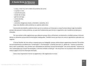 215
– a soja, a mais rica, tem o dobro de proteínas da carne;
– o queijo e o ovo;
– castanha-do-pará;
– levedo de cerveja;
– gérmen de trigo;
– creme de leite;
– gergelim;
– sementes oleaginosas (nozes, amendoim, castanhas, etc.)
(veja mais detalhes sobre proteínas no capítulo sobre elas).
Concluindo este detalhe, podemos dizer que só as verduras ou frutas para o corpo humano deixam algo incompleto
porque não possuem muitas proteínas, as quais são fundamentais para formar o organismo e dar resistência às doenças e
infecções.
Por isso existem ainda vegetarianos que adoecem porque não se alimentam corretamente e também porque misturam
demais os alimentos provocando fermentações inadequadas. Também temos que levar em conta os agrotóxicos aplicados nos
vegetais.
E Durval Stockler de Lima achou a resposta para sua indagação: porque ainda existem vegetarianos doentes? Ele atribui
isso principalmente ao problema de “combinação” e “fermentação” e citando livros de E. G. White diz: “mesmo os alimentos
bons e bem combinados, mas comidos sem sobriedade (em demasia) causam fermentação”. Ele conclui dizendo: “evitemos as
más combinações que causam fermentações, e teremos evitado as doenças”. Isto ele provou na sua própria vida conforme ele
relata à página 53 do livro Nutrição Orientada.
Outra coisa importante é tornar-se vegetarista e não vegetariano no início.
Licenciado para Marcos Vinicius Ribeiro - 33546753810 - Protegido por Eduzz.com
 
