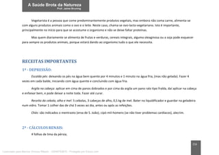 216
Vegetarista é a pessoa que come predominantemente produtos vegetais, mas embora não coma carne, alimenta-se
com alguns produtos animais como o ovo e o leite. Neste caso, chama-se ovo-lacto-vegetariano. Isto é importante,
principalmente no início para que se acostume o organismo e não se deixe faltar proteínas.
Mas quem diariamente se alimenta de frutas e verduras, cereais integrais, alguma oleaginosa ou a soja pode esquecer
para sempre os produtos animais, porque estará dando ao organismo tudo o que ele necessita.
RECEITAS IMPORTANTES
1ª - DEPRESSÃO:
Escalda pés: deixando os pés na água bem quente por 4 minutos e 1 minuto na água fria, (mas não gelada). Fazer 4
vezes em cada balde, iniciando com água quente e concluindo com água fria.
Argila na cabeça: aplicar em cima de panos dobrados e por cima da argila um pano ralo tipo fralda, daí aplicar na cabeça
e enfaixar bem, e pode deixar a noite toda. Fazer até curar.
Receita da cebola, alho e mel: 5 cebolas, 3 cabeças de alho, 0,5 kg de mel. Bater no liquidificador e guardar na geladeira
num vidro. Tomar 1 colher das de chá 3 vezes ao dia, antes ou após as refeições.
Chás: são indicados o mentrasto (erva de S. João), cipó-mil-homens (se não tiver problemas cardíacos), alecrim.
2ª - CÁLCULOS RENAIS:
4 folhas de lima da pérsia;
Licenciado para Marcos Vinicius Ribeiro - 33546753810 - Protegido por Eduzz.com
 
