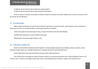217
2 colheres das de sopa de cipó insulina (ou quebra-pedra);
2 colheres das de sopa de raiz de salsa (salsinha de tempero);
Ferver as raízes 5 minutos, acrescentar as folhas e deixar em infusão 10 minutos. Depois coar e tomar no mínimo 1 litro
de chá por dia, por 48 horas.
3ª - ALCOOLISMO:
Aplicar argila misturada com chá de cipó mil homens (jarrinha ou cassaú) na testa, numa espessura de 1 centímetro e
deixar por três horas no mínimo (melhor a noite toda), durante 25 a 30 dias.
Tomar três copos de suco de couve ao dia, um copo 10 minutos antes de cada refeição.
Também são muito bons o suco de limão e maracujá.
Observação: isso elimina seguramente o vício.
4ª - CÂNCER E DIABETES:
Existe um vermezinho chamado Fascíola hepática, é muito perigoso porque causa diabetes, câncer, tumores, cistos,
manchas na pele, dores, etc. Também Mumps vírus causador de câncer será eliminado assim.
Quase todo Câncer tem este vermezinho presente. Mas é fácil de eliminar.
Faça chá forte de um pedaço de cipó-mil-homens (rachar no meio para aproveitar bem a força da planta), ferver 6 a 8
minutos, coar e misturar com argila natural (não serve a esterilizada porque é morta), e aplicar até a espessura de 1
Licenciado para Marcos Vinicius Ribeiro - 33546753810 - Protegido por Eduzz.com
 
