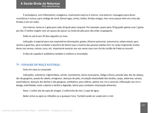 219
É antisséptico, anti-inflamatório, analgésico, cicatrizante externo e interno. Uso externo: massagens para dores
reumáticas e outras, para umbigo de nenê, blenorragia, cortes, lesões, feridas antigas, mas nunca passar bem em cima das
feridas e sim em redor.
Uso interno: toma-se 1 gota para cada 10 kg de peso corporal. Por exemplo, quem pesa 70 kg pode apenas usar 7 gotas
por dia. É melhor engolir com um pouco de açúcar ou miolo de pão para não arder na garganta.
Pode-se usá-lo por 20 dias seguidos ou mais.
Indicação: é especial para vias respiratórias (bronquites, gripes, efizema pulmonar, pneumonia, tuberculose), para
úlceras e gastrites, para combater a bactéria do tétano que a maioria das pessoas adultas tEm no corpo originando muitas
dores nos nervos, coluna, nuca, etc. Importante associar seu uso nesse caso com chá de cordão de frade ou tarumã.
O óleo de copaíba é antibiótico também e melhora a imunidade.
7ª - VINAGRE DE MAÇÃ NATURAL:
Feito em casa ou comprado.
Indicações: colesterol, triglicerídeos, artrite, reumatismo, dores musculares, fadiga crônica, pressão alta, dor de cabeça,
dor de garganta, queda de cabelo, emagrecer, doenças de pele, circulação elasticidade dos tecidos, caspa, seborreia, varizes,
queimaduras, doenças dos dentes e das gengivas, antibiótico, para cãibras, pedras nos rins e vesícula, inflamação nos rins e
bexiga, esterilidade, evita o aborto e facilita a digestão, ótimo para combater intoxicação alimentar.
Dose: 1 colher das de sopa de vinagre, 1 colherinha de mel, 1 copo de água.
Beber antes ou após as refeições ou a qualquer hora. Também pode ser usado sem o mel.
Licenciado para Marcos Vinicius Ribeiro - 33546753810 - Protegido por Eduzz.com
 