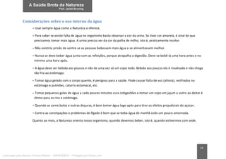22
Considerações sobre o uso interno da água
– Usar sempre água como a Natureza a oferece.
– Para saber se existe falta de água no organismo basta observar a cor da urina. Se tiver cor amarela, é sinal de que
precisamos tomar mais água. A urina precisa ser da cor da palha de milho, isto é, praticamente incolor.
– Não existiria prisão de ventre se as pessoas bebessem mais água e se alimentassem melhor.
– Nunca se deve beber água junto com as refeições, porque atrapalha a digestão. Deve-se bebê-la uma hora antes e no
mínimo uma hora após.
– A água deve ser bebida aos poucos e não de uma vez só um copo todo. Bebida aos poucos ela é insalivada e não chega
tão fria ao estômago.
– Tomar água gelada com o corpo quente, é perigoso para a saúde. Pode causar falta de voz (afonia), resfriados no
estômago e pulmões, catarro estomacal, etc.
– Tomar pequenos goles de água a cada poucos minutos cura indigestões e tomar um copo em jejum e outro ao deitar é
ótimo para os rins e estômago.
– Quando se come bolos e outras doçuras, é bom tomar água logo após para tirar os efeitos prejudiciais do açúcar.
– Contra as constipações e problemas de fígado é bom que se beba água de manhã cedo um pouco amornada.
Quanto ao mais, a Natureza orienta nosso organismo, quando devemos beber, isto é, quando estivermos com sede.
Licenciado para Marcos Vinicius Ribeiro - 33546753810 - Protegido por Eduzz.com
 