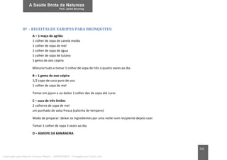 220
8ª - RECEITAS DE XAROPES PARA BRONQUITES:
A – 1 maço de agrião
1 colher de sopa de canela moída
1 colher de sopa de mel
1 colher de sopa de água
1 colher de sopa de tutano
1 gema de ovo caipira
Misturar tudo e tomar 1 colher de sopa de três à quatro vezes ao dia.
B – 1 gema de ovo caipira
1/2 copo de suco puro de uva
1 colher de sopa de mel
Tomar em jejum e ao deitar 1 colher das de sopa até curar.
C – suco de três limões
2 colheres de sopa de mel
um punhado de salsa fresca (salsinha de tempero)
Modo de preparar: deixar os ingredientes por uma noite num recipiente depois coar.
Tomar 1 colher de sopa 3 vezes ao dia
D – XAROPE DA BANANEIRA
Licenciado para Marcos Vinicius Ribeiro - 33546753810 - Protegido por Eduzz.com
 
