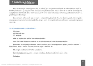 221
Pega-se um coração, umbigo (que era flor), ou cachopa, que está pendurado na ponta do cacho de banana. Corta-se
bem fino, mistura-se 1 kg de açúcar cristal, mascavo, ou mel, e coloca-se esta mistura dentro de um pote de cerâmica (barro
ou argila) novo e bem lavado. Deixa-se em repouso por 48 horas. Coa-se o líquido que se formou, guardando-o num vidro na
geladeira, para não estragar.
Dose: tome um colher das de sopa em jejum e outra ao deitar, durante 15 dias, mas não tome gelado. Interrompa 15
dias e prepare novamente, tomando mais 15 dias. Sempre assim, até completar o tempo de 4 meses. Isso cura bronquite com
segurança.
9ª - RECEITA CEBOLA, ALHO E MEL:
05 cebolas
03 cabeças de alho
1/2 kg de mel
Bater no liquidificador, guardar num vidro na geladeira.
Dose: uma colher das de chá 3 vezes ao dia, na hora das refeições (antes, durante ou depois).
Finalidades: desentupir rapidamente as artérias coronárias, evitar infarto e derrame cerebral, combate colesterol e
triglicerídeos, abaixa a pressão sanguínea, combate gripes e resfriados etc.
Observação: a cebola roxa é melhor que a branca.
Contraindicações: úlceras, colite e pressão muito baixa. Os diabéticos também devem evitar.
Indicações:
Licenciado para Marcos Vinicius Ribeiro - 33546753810 - Protegido por Eduzz.com
 