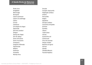222
Ácido úrico Sinusite
Amigdalite Coração: taquicardia
Blenorragia Palpitação cardíaca
Bronquite Enfarto
Catarro pulmonar Pericardite
Catarro no estômago Angina
Ciática Apoplexia
Cirrose Síncope cardíaca
Colesterol Coronárias entupidas
Circulação do sangue Arritmia
Depressão Pulmões
Derrame cerebral Tétano
Dengue Tuberculose
Doença de chagas Varizes
Dor de cabeça Escherichia coli
Dores articulares Cisticercose
Dores musculares Vírus do sarampo
Enxaqueca Herpes simples
Garganta inflamada Bactérias em geral
Hipertensão Vermes
Malária Giárdia
Parkinson Cândida Albicans
Prostatite Fascíola hepática
Mumps vírus
Licenciado para Marcos Vinicius Ribeiro - 33546753810 - Protegido por Eduzz.com
 