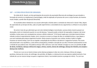 223
10ª – A CURA PELO ÓLEO DE GIRASSOL
Do relato do Dr. Karach, um dos participantes do encontro da associação Allucraina de oncólogos (os que estudam a
formação de tumores ou neoplasmas) e bacteriólogos, onde foi explicado um processo de curar o corpo humano, de maneira
muito simples, usando óleo de girassol (Araschid).
Os resultados deste método de cura causam admiração e dúvida sobre o conteúdo do relato do Dr. Karach. Mas, depois
da supervisão de sua terapia de óleo, cada um pode experimentar a veracidade de seus argumentos e a eficácia no seu próprio
corpo.
De certo é mais do que admirável que com este método biológico neutralizado, sucessos desta maneira possam ser
alcançados, tanto no tratamento quanto na cura de doenças, “enquanto pode se desistir de operações cirúrgicas e de tomar
remédios, muitas vezes com consequências nocivas e efeitos colaterais”. O Dr Karach expôs que o princípio essencial desse
método curativo é especialmente simples, isto é, consiste no sorver ou chupar do óleo na cavidade da boca, e que depois a
cura será realizada pelo próprio organismo humano. Desta maneira é possível curar células, tecidos e todos os órgãos
humanos ao mesmo tempo. Com isso se impede a aniquilação da microflora e de destruir o organismo humano. Pois assim
está preservado o seu equilíbrio e, como última consequência, também a duração de sua vida. O homem praticamente só vive
a metade do que poderia viver. Ele poderia alcançar 140 a 150 anos. Com este método consegue-se uma cura perfeita de dor
de dente, tromboses, doenças crônicas do sangue, artrose, eczema, úlceras do estômago, doenças do intestino, do coração e
doenças das mulheres.
Previne-se e cura-se ao mesmo tempo outras doenças perigosas à vida, tais como: doenças crônicas do sangue,
paralisias, doenças dos nervos, do estômago, dos pulmões, do fígado, e a doença do sono que aparece epidemicamente. Esse
método de cura ao mesmo tempo recupera o organismo inteiro, mas também previne os perigos do infarto. “Eu com isso
Licenciado para Marcos Vinicius Ribeiro - 33546753810 - Protegido por Eduzz.com
 