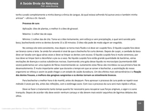 224
tenho curado completamente a minha doença crônica do sangue, da qual estava sofrendo há quinze anos e também minha
artrose” – afirma o Dr. Karach.
Processo de cura
Aplicação: óleo de plantas, o melhor é o óleo de girassol.
Máximo: 1 colher das de sopa.
Mínimo: 1 colher das de chá. Toma-se o óleo lentamente, sem esforço e sem precipitação, o qual será sorvido pela
boca, bochechando entre os dentes durante 15 a 20 minutos. O óleo não pode de modo algum ser engolido.
No começo ele está consistente, mas depois se torna mais fluido e aí deve ser cuspido fora. O líquido cuspido fora deve
ser branco como o leite. Se ainda for amarelo é sinal de que o bochecho foi curto demais. Depois de cuspir, a cavidade da boca
deve ser lavada com água várias vezes e deve-se limpar os dentes com escova. O líquido cuspido fora é muito venenoso, por
isso deve-se limpar bem e desinfetar a pia ou o vaso. No líquido cuspido fora estão grande quantidade de bactérias, várias
excitações de doenças e outras substâncias nocivas. Examinando uma gota desse líquido no microscópio (aumentando 600
vezes) poderíamos ver uma espécie de fibras movimentando-se. Justamente estas fibras são micróbios na sua primeira fase de
desenvolvimento. É muito importante saber que durante o tempo em que se sorver e bochechar, a assimilação do nosso
organismo se reforça e assim se pode chegar a um estado de saúde duradoura. Um dos efeitos mais extraordinários é a fixação
dos dentes frouxos, a melhora das gengivas sangrentas e os dentes tornam-se visivelmente brancos.
Para bochechar a melhor hora é de manhã, antes do desjejum. Para apressar o processo de cura pode-se repetir esse
método 3 vezes por dia, antes das refeições, com o estômago vazio. Com isso o processo da cura será mais rápido e eficaz.
Deve-se fazer o tratamento tanto tempo quanto for necessário para recuperar suas forças originais, o vigor e o sono
tranquilo. Depois de acordar não deve existir nenhum cansaço e não devem mais existir saquinhos de lágrimas debaixo dos
olhos.
Licenciado para Marcos Vinicius Ribeiro - 33546753810 - Protegido por Eduzz.com
 