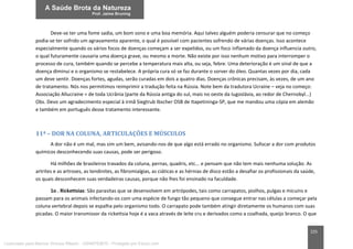 225
Deve-se ter uma fome sadia, um bom sono e uma boa memória. Aqui talvez alguém poderia censurar que no começo
podia-se ter sofrido um agravamento aparente, o qual é possível com pacientes sofrendo de várias doenças. Isso acontece
especialmente quando os vários focos de doenças começam a ser expelidos, ou um foco inflamado da doença influencia outro,
o qual futuramente causaria uma doença grave, ou mesmo a morte. Não existe por isso nenhum motivo para interromper o
processo de cura, também quando se percebe a temperatura mais alta, ou seja, febre. Uma deterioração é um sinal de que a
doença diminui e o organismo se restabelece. A própria cura só se faz durante o sorver do óleo. Quantas vezes por dia, cada
um deve sentir. Doenças fortes, agudas, serão curadas em dois a quatro dias. Doenças crônicas precisam, às vezes, de um ano
de tratamento. Nós nos permitimos reimprimir a tradução feita na Rússia. Note bem da tradutora Ucraine – veja no começo:
Associação Allucraine = de toda Ucrânia (parte da Rússia antiga do sul, mais no oeste da Iugoslávia, ao redor de Chernobyl...)
Obs. Devo um agradecimento especial à irmã Siegtrub Ibscher OSB de Itapetininga-SP, que me mandou uma cópia em alemão
e também em português desse tratamento interessante.
11ª – DOR NA COLUNA, ARTICULAÇÕES E MÚSCULOS
A dor não é um mal, mas sim um bem, avisando-nos de que algo está errado no organismo. Sufocar a dor com produtos
químicos desconhecendo suas causas, pode ser perigoso.
Há milhões de brasileiros travados da coluna, pernas, quadris, etc... e pensam que não tem mais nenhuma solução. As
artrites e as artroses, as tendinites, as fibromialgias, as ciáticas e as hérnias de disco estão a desafiar os profissionais da saúde,
os quais desconhecem suas verdadeiras causas, porque não lhes foi ensinado na faculdade.
1o . Rickettsias: São parasitas que se desenvolvem em artrópodes, tais como carrapatos, piolhos, pulgas e micuins e
passam para os animais infectando-os com uma espécie de fungo tão pequeno que consegue entrar nas células a começar pela
coluna vertebral depois se espalha pelo organismo todo. O carrapato pode também atingir diretamente os humanos com suas
picadas. O maior transmissor da rickettsia hoje é a vaca através de leite cru e derivados como a coalhada, queijo branco. O que
Licenciado para Marcos Vinicius Ribeiro - 33546753810 - Protegido por Eduzz.com
 