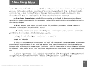 226
acontece? Forma-se uma forte febre interna capaz de deformar até os ossos causando artrites deformantes enquanto a pele
permanece fria. Causa dores por todo o corpo e trava fortemente as articulações. Quando atinge o cerebelo comando dos
movimentos trava os nossos membros. Pelo menos 40 doenças diferentes são decorrentes das rickettsias, entre elas a
fibromialgia, mal de lyme, febre maculosa, a febre Q, o lúpus, as artrites deformantes e artroses etc.
2o . A paralisação das paratireoides: são glândulas encarregadas da distribuição do cálcio no organismo. Quando
falham surgem as calcificações, tais como bico-de-papagaio, esporão, hérnia de disco, tendinites (calcificação nos tendões, é
inútil operar), ciática etc.
3o . A gota: devido às falhas nos rins, tais como cálculos, areia, insuficiência, cistos e etc. Isso deixa o ácido úrico
depositado nas articulações e causa fortes dores e inchaço.
4o . Substâncias estranhas: restos de alimentos não digeridos e toxinas originam um sangue viscoso e contaminado
gerando fortes dores reumáticas, e dificultam a circulação sanguínea.
5o . Herpes Circinado e Citomégalo: especialistas em travar os quadris.
Solução para cada caso:
1o . Se for a rickettsiose aplica-se argila misturada com chá de cipó mil homens na coluna toda, deixa-se por 3 horas ou
então uma noite toda. Isso precisa ser feito por 15 dias seguidos. Tomar chá de: chapéu de couro, cipó escada de macaco,
cordão de frade, urtigão (qualquer parte da planta), salsaparrilha e conto-de-lágrimas. Pode-se misturar até 8 ervas diferentes
no mesmo chá e tomar por 20 a 30 dias. Todas as rickettsias desaparecerão e as dores também. Evitar 100% leite e derivados
crus.
2o . se forem as paratireoides a causa, basta aplicar argila umedecida, por 20 dias na garganta por 3 horas diariamente e
essas glândulas voltarão a trabalhar devolvendo o cálcio das calcificações aos ossos, seu verdadeiro lugar.
Licenciado para Marcos Vinicius Ribeiro - 33546753810 - Protegido por Eduzz.com
 