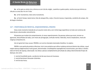 227
3o . se for gota ou ácido úrico, elimina-se com chá de urtigão , cavalinha e quebra-pedra, receita essa que elimina os
cálculos ou areia dos rins em 5 dias.
4o . se for reumatismo, trate como reumatismo.
5o . se forem herpes, basta tomar chás de salsaparrilha, crajiru, fruta de macaco, trapoeraba, carobinha do campo, chá-
de-bugre e bardana.
12ª – PERTURBAÇÃO MENTAL, ESQUIZOFRENIA, PRIONS
Estou neste momento tratando de um assunto muito sério, com minha larga experiência no trato com centenas de
casos desses solucionados naturalmente.
Há pessoas que mudam de comportamento, às vezes repentinamente. De pessoas calmas que eram, tornam-se
agressivas, desconfiadas de todos, com mania de perseguição, confusão mental, indecisão, choros inexplicáveis, mania de
vingança compulsiva etc.
Isto em geral tem duas causas: PRIONS e um verme chamado entamoeba histolítica. Eu explico.
PRION é uma partícula proteica infecciosa, isto é uma proteína que sofreu mudança estrutural dentro das células, a qual
origina doenças degenerativas muito graves, denominadas: encefalopatias espongiformes transmissíveis, pois deixa o cérebro
todo em forma de esponja, esburacado. Isso deixa a pessoa completamente perturbada da cabeça desenvolvendo 8 tipos de
doenças, tais como:
1. mal de Creutzfeldt Jacob; a versão do mal da vaca louca em humanos;
2. mal de Gerstmann-Straussler-Scheinker;
3. mal da vaca louca;
Licenciado para Marcos Vinicius Ribeiro - 33546753810 - Protegido por Eduzz.com
 