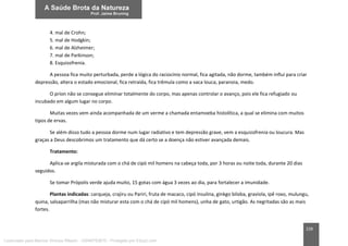 228
4. mal de Crohn;
5. mal de Hodgkin;
6. mal de Alzheimer;
7. mal de Parkinson;
8. Esquizofrenia.
A pessoa fica muito perturbada, perde a lógica do raciocínio normal, fica agitada, não dorme, também influi para criar
depressão, altera o estado emocional, fica retraída, fica trêmula como a vaca louca, paranoia, medo.
O príon não se consegue eliminar totalmente do corpo, mas apenas controlar o avanço, pois ele fica refugiado ou
incubado em algum lugar no corpo.
Muitas vezes vem ainda acompanhada de um verme a chamada entamoeba histolítica, a qual se elimina com muitos
tipos de ervas.
Se além disso tudo a pessoa dorme num lugar radiativo e tem depressão grave, vem a esquizofrenia ou loucura. Mas
graças a Deus descobrimos um tratamento que dá certo se a doença não estiver avançada demais.
Tratamento:
Aplica-se argila misturada com o chá de cipó mil homens na cabeça toda, por 3 horas ou noite toda, durante 20 dias
seguidos.
Se tomar Própolis verde ajuda muito, 15 gotas com água 3 vezes ao dia, para fortalecer a imunidade.
Plantas indicadas: carqueja, crajiru ou Pariri, fruta de macaco, cipó insulina, ginkgo biloba, graviola, ipê roxo, mulungu,
quina, salsaparrilha (mas não misturar esta com o chá de cipó mil homens), unha de gato, urtigão. As negritadas são as mais
fortes.
Licenciado para Marcos Vinicius Ribeiro - 33546753810 - Protegido por Eduzz.com
 