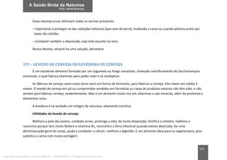 229
Estas mesmas ervas eliminam todos os vermes presentes.
– Importante é proteger-se das radiações telúricas (que vem da terra), mudando a cama ou usando plástico preto por
baixo do colchão.
– Combater também a depressão, veja este assunto no livro.
Nunca desista, sempre há uma solução, persevere.
13ª – LEVEDO DE CERVEJA OU LEVEDURA DE CERVEJA
É um excelente alimento formado por um cogumelo ou fungo unicelular, chamado cientificamente de Saccharomyces
cerevisiae, o qual fabrica vitaminas para poder viver e se multiplicar.
As fábricas de cerveja usam esses seres vivos em forma de fermento, para fabricar a cerveja. Eles vivem em média 3
meses. O levedo de cerveja em pó ou comprimidos vendidos em farmácias ou casas de produtos naturais não têm vida, e não
servem para fabricar cerveja, evidentemente. Mas é um alimento muito rico em vitaminas e sais minerais, além de proteínas e
elementos raros.
A levedura é na verdade um milagre da natureza, altamente nutritiva.
Utilidades do levedo de cerveja:
Melhora a pele dos jovens, combate acnes, prolonga a vida, dá muita disposição, fortifica o cérebro, melhora o
raciocínio porque tem muito fósforo e vitamina B1, reconstitui a flora intestinal quando estiver destruída, faz uma
desintoxicação geral do corpo, ajuda a combater o câncer, melhora a digestão. É um alimento ideal para os vegetarianos, pois
substitui a carne com muita vantagem.
Licenciado para Marcos Vinicius Ribeiro - 33546753810 - Protegido por Eduzz.com
 