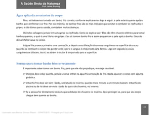 23
Água aplicada ao exterior do corpo
Mas, se tivéssemos tomado um banho frio correto, conforme explicaremos logo a seguir, a pele estaria quente após o
banho, para enfrentar o ar frio. Por isso mesmo, os banhos frios são os mais indicados para evitar e combater os resfriados e
gripes, e são ótimos para a saúde, combatem muitas doenças.
Os índios selvagens jamais têm uma gripe ou resfriado. Como se explica isso? Eles não têm chuveiro elétrico para tomar
banhos quentes, o qual é uma fábrica de gripes. Eles só tomam banho frio e assim esquentam a pele após o banho. Eles não
deixam faltar água no corpo.
A água fria provoca primeiro uma contração, e depois uma dilatação dos vasos sanguíneos na superfície do corpo.
Quando se contraem o corpo não perde tanto calor e o sangue é empurrado para dentro. Logo em seguida os vasos
sanguíneos se dilatam, isto é, se abrem e o calor é empurrado para a superfície.
Normas para tomar banho frio corretamente
É importante saber tomar um banho frio, para que ele não prejudique, mas seja saudável.
1º O corpo deve estar quente, jamais se deve entrar na água fria arrepiado de frio. Basta aquecer o corpo com alguma
ginástica.
2º O banho frio deve ser bem rápido, sobretudo no inverno, quando meio minuto a um minuto bastam. O banho de
piscina ou de rio deve ser mais rápido do que o de chuveiro, no inverno.
3º Se a pessoa for diretamente da cama para debaixo do chuveiro no inverno, deve proteger-se, para que seu corpo
chegue bem quente ao banho.
Licenciado para Marcos Vinicius Ribeiro - 33546753810 - Protegido por Eduzz.com
 