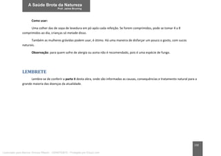 230
Como usar:
Uma colher das de sopa de levedura em pó após cada refeição. Se forem comprimidos, pode se tomar 4 a 8
comprimidos ao dia, crianças só metade disso.
Também as mulheres grávidas podem usar, é ótimo. Há uma maneira de disfarçar um pouco o gosto, com sucos
naturais.
Observação: para quem sofre de alergia ou asma não é recomendado, pois é uma espécie de fungo.
LEMBRETE
Lembre-se de conferir a parte II desta obra, onde são informadas as causas, consequências e tratamento natural para a
grande maioria das doenças da atualidade.
Licenciado para Marcos Vinicius Ribeiro - 33546753810 - Protegido por Eduzz.com
 
