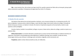 25
Obs.: nesses banhos frios, não se deve usar água muito fria, quando a pessoa tem febre alta ou bronquite, porque pode
afetar seriamente os pulmões. A temperatura da água deve ficar entre 17 a 22 graus.
BANHOS DERIVATIVOS
1. Banho frio de assento
Este banho é feito dentro de uma bacia grande ou banheira, com um pouco de água fria, na temperatura de 8º a 15º
graus centígrados. A pessoa senta-se dentro da água, a qual não deve chegar mais do que à altura do umbigo. A duração do
banho é de poucos minutos, no máximo 5 minutos. No inverno é importante enquanto se faz esse banho, manter os pés
quentes ou bem protegidos.
Durante o banho, também é aconselhável, esfregar um pouco o baixo ventre, abaixo do umbigo, usando um pano ou as
próprias mãos.
Efeitos Desse banho: é um banho derivativo, puxando para os canais normais de eliminação, as matérias estranhas do
organismo. Este banho é recomendado para descongestionar o abdômen (barriga), para combater a prisão de ventre,
hemorragias internas, para refrescar o estômago, para normalizar a digestão, contra nervosismo, etc.
Frequência: podem-se fazer diversos banhos ao dia, em média dois.
Licenciado para Marcos Vinicius Ribeiro - 33546753810 - Protegido por Eduzz.com
 