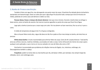 26
2. Banho de Tronco com fricção:
Também é feito com água fria, mas abrangendo uma parte maior do corpo. O banhista fica deitado dentro da banheira
apropriada com bastante água. Deve-se cuidar para que a água fique fria durante todo o tempo que é de 10 minutos em
média, podendo em certos casos até demorar o dobro ou mais.
Pessoas idosas, fracas e crianças não devem demorar mais que cinco minutos. Durante o banho deve-se esfregar o
baixo ventre, como no banho de assento. No inverno é preciso agasalhar as partes do corpo que ficam fora d’água.
Logo após o banho é preciso que o corpo reaja com calor. Por isso devem-se fazer exercícios, ficar ao sol ou ir para a
cama.
A média de temperatura da água é de 17 a 22 graus centígrados.
Mas se houver febre muito alta, a água não deve ser tão fria e pode-se ficar mais tempo no banho, até meia hora se
precisar.
Efeitos desse banho: é muito recomendado para eliminar febre do corpo. Como diz M. Lezaeta Acharan: “este banho
atrai aos orifícios naturais, matérias mórbidas, acumuladas em todo o corpo. Como refrescante do interior do corpo supera
qualquer outra aplicação, o que o torna um recurso salvador em caso de febre alta como o tifo”.
Este banho é recomendado para problemas de infeções internas do fígado, rins, intestinos, estômago, etc.
Descongestiona também a cabeça.
Frequência: podem-se tomar dois ou mais banhos por dia, até baixar a febre, por exemplo, mas sempre longe das
refeições, isto é, com estômago vazio.
Licenciado para Marcos Vinicius Ribeiro - 33546753810 - Protegido por Eduzz.com
 