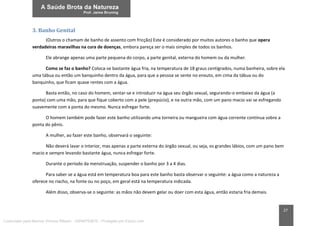 27
3. Banho Genital
(Outros o chamam de banho de assento com fricção) Este é considerado por muitos autores o banho que opera
verdadeiras maravilhas na cura de doenças, embora pareça ser o mais simples de todos os banhos.
Ele abrange apenas uma parte pequena do corpo, a parte genital, externa do homem ou da mulher.
Como se faz o banho? Coloca-se bastante água fria, na temperatura de 18 graus centígrados, numa banheira, sobre ela
uma tábua ou então um banquinho dentro da água, para que a pessoa se sente no enxuto, em cima da tábua ou do
banquinho, que ficam quase rentes com a água.
Basta então, no caso do homem, sentar-se e introduzir na água seu órgão sexual, segurando-o embaixo da água (a
ponta) com uma mão, para que fique coberto com a pele (prepúcio), e na outra mão, com um pano macio vai se esfregando
suavemente com a ponta do mesmo. Nunca esfregar forte.
O homem também pode fazer este banho utilizando uma torneira ou mangueira com água corrente contínua sobre a
ponta do pênis.
A mulher, ao fazer este banho, observará o seguinte:
Não deverá lavar o interior, mas apenas a parte externa do órgão sexual, ou seja, os grandes lábios, com um pano bem
macio e sempre levando bastante água, nunca esfregar forte.
Durante o período da menstruação, suspender o banho por 3 a 4 dias.
Para saber se a água está em temperatura boa para este banho basta observar o seguinte: a água como a natureza a
oferece no riacho, na fonte ou no poço, em geral está na temperatura indicada.
Além disso, observa-se o seguinte: as mãos não devem gelar ou doer com esta água, então estaria fria demais.
Licenciado para Marcos Vinicius Ribeiro - 33546753810 - Protegido por Eduzz.com
 
