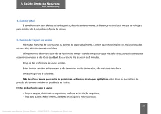 29
4. Banho Vital
É semelhante em seus efeitos ao banho genital, descrito anteriormente. A diferença está no local em que se esfrega o
pano úmido, isto é, no púbis em forma de círculo.
5. Banho de vapor ou sauna
Há muitas maneiras de fazer saunas ou banhos de vapor atualmente. Existem aparelhos simples e os mais sofisticados
no mercado, além das saunas em clubes.
O importante a observar é que não se fique muito tempo suando sem passar água fria pelo corpo, porque superaquece
os centros nervosos e isto não é saudável. Passar ducha fria a cada 4 ou 5 minutos.
Deve-se dar preferencia às saunas úmidas.
Estes banhos também enfraquecem e não devem ser muito demorados, não mais que meia hora.
Um banho por dia é suficiente.
Não deve fazer sauna quem sofre de problemas cardíacos e de ataques epilépticos, além disso, os que sofrem de
pressão alta devem também ter prudência ao fazê-lo.
Efeitos do banho de vapor e sauna:
– limpa o sangue, desintoxica o organismo, melhora a circulação sanguínea;
– Traz para a pele a febre interna, portanto cria na pele a febre curativa;
Licenciado para Marcos Vinicius Ribeiro - 33546753810 - Protegido por Eduzz.com
 